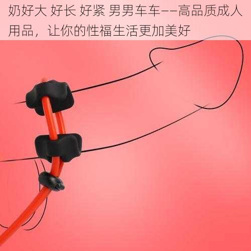 奶好大 好长 好紧 男男车车——高品质成人用品,让你的性福生活更加美好